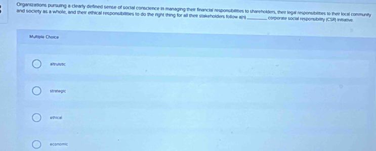 Organizations pursuing a clearly defined sense of social conscience in managing their financial responsibilities to shareholders, their legal responsibilities to their local community
and society as a whole, and their ethical responsibilities to do the right thing for all their stakeholders follow a(n)_ corporate social responsibility (CSR) Initiative
Multiple Choice
altruistic
strategic
ethical
economic