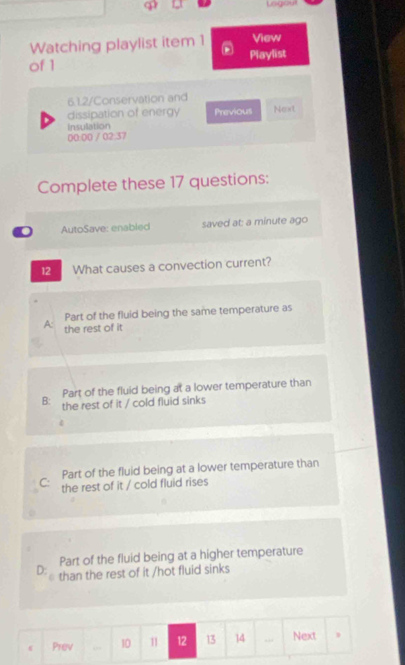 Lsgout
Watching playlist item 1 View
of 1 Playlist
6.1.2/Conservation and
dissipation of energy Previous Next
Insulation
00:00 / 02:37
Complete these 17 questions:
0 AutoSave: enabled saved at: a minute ago
12 What causes a convection current?
Part of the fluid being the same temperature as
A: the rest of it
Part of the fluid being at a lower temperature than
B: the rest of it / cold fluid sinks
Part of the fluid being at a lower temperature than
C: the rest of it / cold fluid rises
Part of the fluid being at a higher temperature
D: than the rest of it /hot fluid sinks
Prev “ 10 11 12 13 14 “ Next