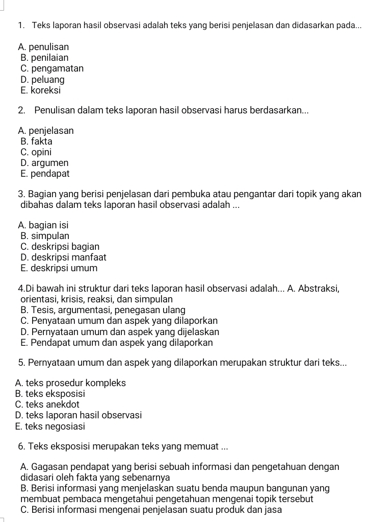 Teks laporan hasil observasi adalah teks yang berisi penjelasan dan didasarkan pada...
A. penulisan
B. penilaian
C. pengamatan
D. peluang
E. koreksi
2. Penulisan dalam teks laporan hasil observasi harus berdasarkan...
A. penjelasan
B. fakta
C. opini
D. argumen
E. pendapat
3. Bagian yang berisi penjelasan dari pembuka atau pengantar dari topik yang akan
dibahas dalam teks laporan hasil observasi adalah ...
A. bagian isi
B. simpulan
C. deskripsi bagian
D. deskripsi manfaat
E. deskripsi umum
4.Di bawah ini struktur dari teks laporan hasil observasi adalah... A. Abstraksi,
orientasi, krisis, reaksi, dan simpulan
B. Tesis, argumentasi, penegasan ulang
C. Penyataan umum dan aspek yang dilaporkan
D. Pernyataan umum dan aspek yang dijelaskan
E. Pendapat umum dan aspek yang dilaporkan
5. Pernyataan umum dan aspek yang dilaporkan merupakan struktur dari teks...
A. teks prosedur kompleks
B. teks eksposisi
C. teks anekdot
D. teks laporan hasil observasi
E. teks negosiasi
6. Teks eksposisi merupakan teks yang memuat ...
A. Gagasan pendapat yang berisi sebuah informasi dan pengetahuan dengan
didasari oleh fakta yang sebenarnya
B. Berisi informasi yang menjelaskan suatu benda maupun bangunan yang
membuat pembaca mengetahui pengetahuan mengenai topik tersebut
C. Berisi informasi mengenai penjelasan suatu produk dan jasa