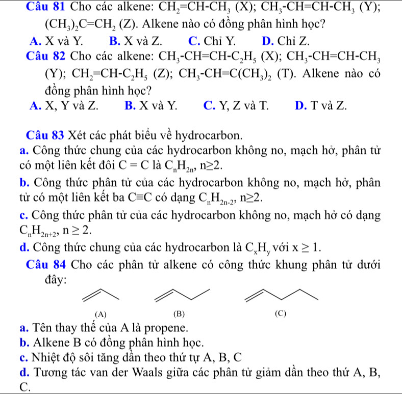 Cho các alkene: CH_2=CH-CH_3(X);CH_3-CH=CH-CH_3(Y);
(CH_3)_2C=CH_2(Z) Alkene nào có đồng phân hình học?
A. X và Y. B. X và Z. C. Chi Y. D. Chi Z.
Câu 82 Cho các alkene: CH_3-CH=CH-C_2H_5(X);CH_3-CH=CH-CH_3
(Y); CH_2=CH-C_2H_5(Z);CH_3-CH=C(CH_3)_2 (T). Alkene nào có
đồng phân hình học?
A. X, Y và Z. B. X và Y. C. Y, Z và T. D. T và Z.
Câu 83 Xét các phát biểu về hydrocarbon.
a. Công thức chung của các hydrocarbon không no, mạch hở, phân tử
có một liên kết đôi C=C là C_nH_2n,n≥ 2.
b. Công thức phân tử của các hydrocarbon không no, mạch hở, phân
tử có một liên kết ba Cequiv C có dạng C_nH_2n-2,n≥ 2.
c. Công thức phân tử của các hydrocarbon không no, mạch hở có dạng
C_nH_2n+2,n≥ 2.
d. Công thức chung của các hydrocarbon là C_xH y với x≥ 1.
Câu 84 Cho các phân tử alkene có công thức khung phân tử dưới
đây:
(A) (B) (C)
a. Tên thay thể của A là propene.
b. Alkene B có đồng phân hình học.
c. Nhiệt độ sôi tăng dần theo thứ tự A, B, C
d. Tương tác van der Waals giữa các phân tử giảm dần theo thứ A, B,
C.