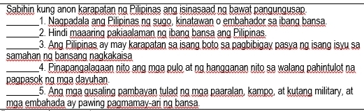 Sabihin kung anon karapatan ng Pilipinas ang isinasaad ng bawat pangungusap. 
_1. Nagpadala ang Pilipinas ng sugo, kinatawan o embahador sa ibang bansa. 
_2. Hindi maaaring pakiaalaman ng ibang bansa ang Pilipinas. 
_3. Ang Pilipinas ay may karapatan sa isang boto sa pagbibigay pasya ng isang isyu sa 
samahan ng bansang nagkakaisa 
_4. Pinapangalagaan nito ang mga pulo at ng hangganan nito sa walang pahintulot na 
pagpasok ng mga dayuhan. 
_5. Ang mɑa gusaling pambayan tulad ng mɑa paaralan, kampo, at kutang military, at 
mga embahada ay pawing pagmamay-ari ng bansa.