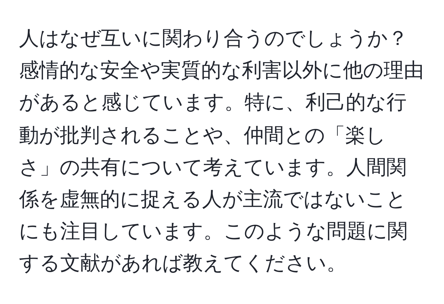人はなぜ互いに関わり合うのでしょうか？感情的な安全や実質的な利害以外に他の理由があると感じています。特に、利己的な行動が批判されることや、仲間との「楽しさ」の共有について考えています。人間関係を虚無的に捉える人が主流ではないことにも注目しています。このような問題に関する文献があれば教えてください。