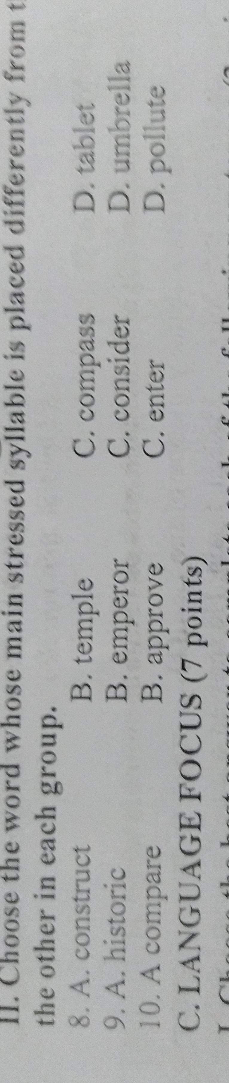 Choose the word whose main stressed syllable is placed differently from t
the other in each group.
8. A. construct B. temple C. compass D. tablet
9. A. historic B. emperor C. consider D. umbrella
10. A compare B. approve C. enter D. pollute
C. LANGUAGE FOCUS (7 points)