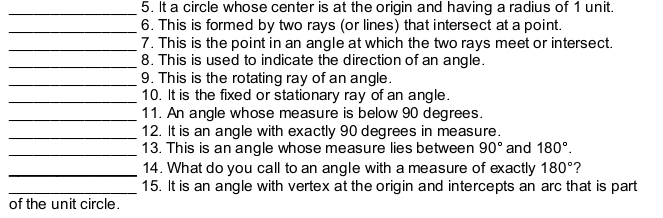 It a circle whose center is at the origin and having a radius of 1 unit. 
_6. This is formed by two rays (or lines) that intersect at a point. 
_ 
7. This is the point in an angle at which the two rays meet or intersect. 
_8. This is used to indicate the direction of an angle. 
_9. This is the rotating ray of an angle. 
_10. It is the fixed or stationary ray of an angle. 
_11. An angle whose measure is below 90 degrees. 
_12. It is an angle with exactly 90 degrees in measure. 
_13. This is an angle whose measure lies between 90° and 180°. 
_14. What do you call to an angle with a measure of exactly 180° ? 
_15. It is an angle with vertex at the origin and intercepts an arc that is part 
of the unit circle.