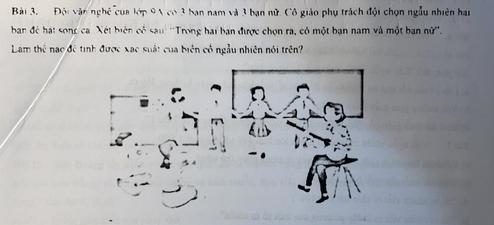 Đội vận nghệ của lớp 9A có 3 ban nam và 3 bạn nữ. Cô giáo phụ trách đội chọn ngẫu nhiên hai 
ban để hát song ca. Xét biên có sau: ''Trong hai ban được chọn ra, có một bạn nam và một bạn nữ''. 
Làm thể nao đệ tinh được xạc suất của biên cố ngẫu nhiên nói trên?