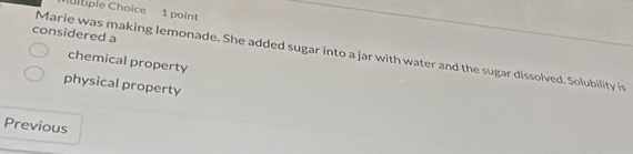 iiple Choice 1 point
considered a
Marie was making lemonade. She added sugar into a jar with water and the sugar dissolved. Solubility is
chemical property
physical property
Previous