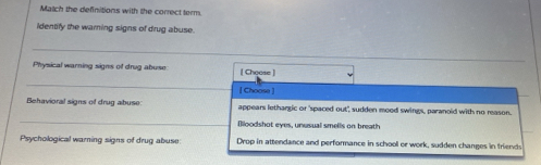 Match the definitions with the correct term. 
identify the warning signs of drug abuse. 
_ 
Physical warning signs of drug abuse [ Choose ] 
_ 
[ Choase ] 
Behavioral signs of drug albuse: appears lethargic or 'spaced out', sudden mood swings, paranoid with no reason. 
_ 
Bloodshot eyes, unusual smells on breath 
Psychological warning signs of drug abuse Drop in attendance and performance in school or work, sudden changes in friends