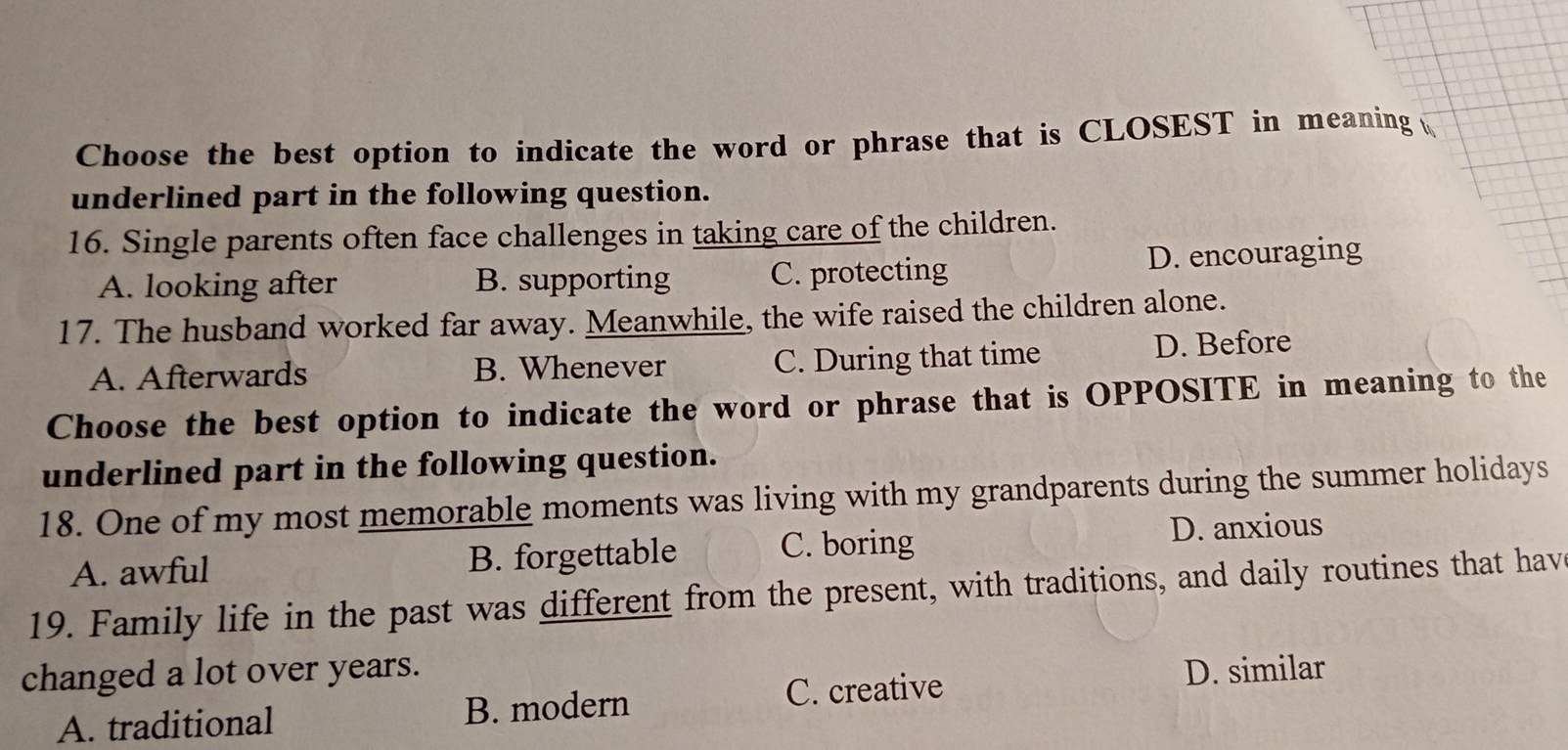 Choose the best option to indicate the word or phrase that is CLOSEST in meaning 
underlined part in the following question.
16. Single parents often face challenges in taking care of the children.
A. looking after B. supporting C. protecting D. encouraging
17. The husband worked far away. Meanwhile, the wife raised the children alone.
A. Afterwards B. Whenever C. During that time D. Before
Choose the best option to indicate the word or phrase that is OPPOSITE in meaning to the
underlined part in the following question.
18. One of my most memorable moments was living with my grandparents during the summer holidays
A. awful B. forgettable C. boring D. anxious
19. Family life in the past was different from the present, with traditions, and daily routines that hav
changed a lot over years. D. similar
A. traditional B. modern
C. creative