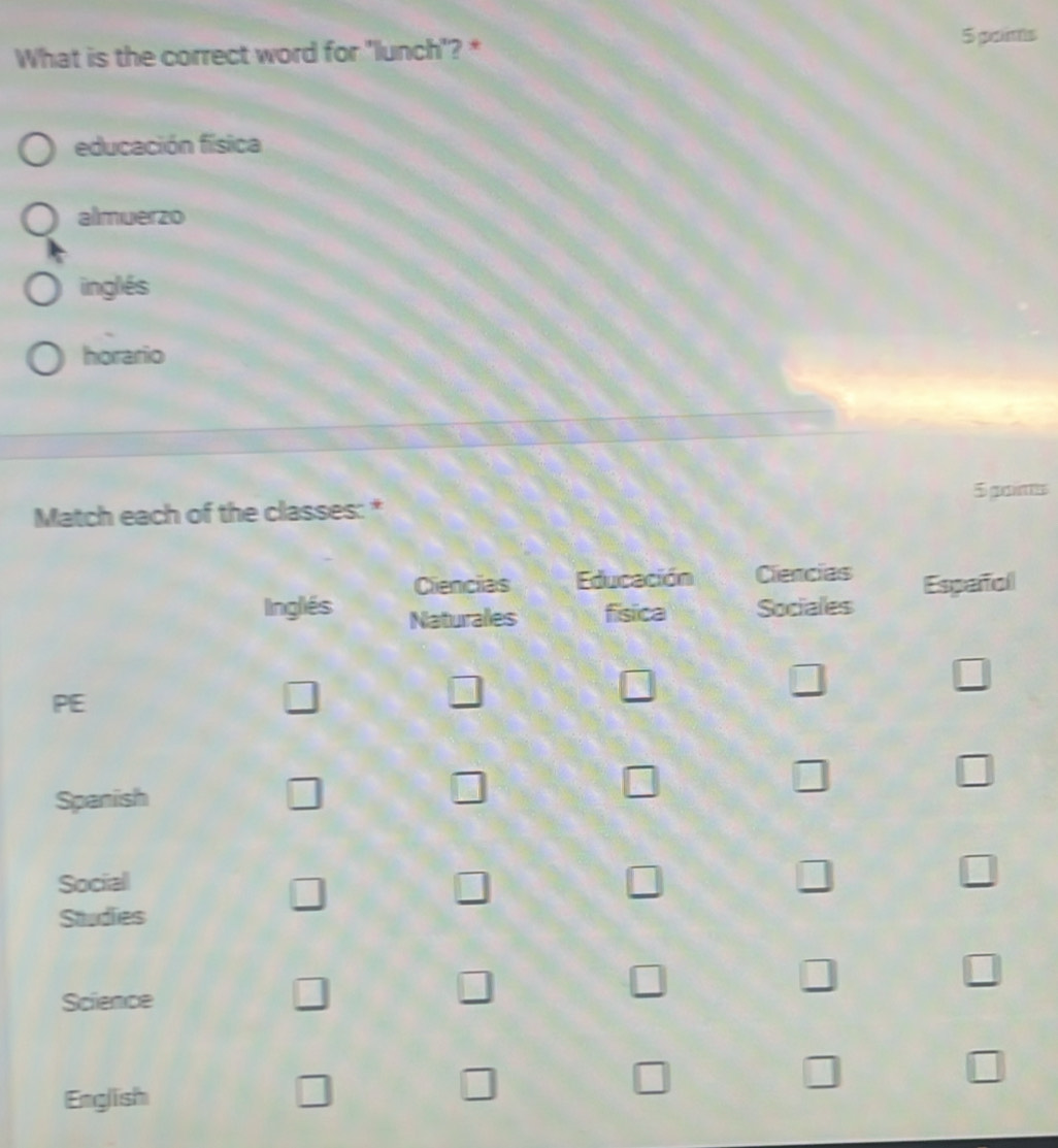 What is the correct word for 'lunch'? * 5 paims 
educación física 
almuerzo 
inglés 
horario 
Match each of the classes: * 5 gaims 
Cliencias Educación Ciencias 
Inglés Naturales fisica Sociales Español 
PE 
□ 
□ 
□ 
□ 
□ 
Spanish □ □ □ □ □ 
Social □ □ 
□ 
□ 
□ 
Studies 
Science 
□ 
□ 
□ 
□ 
□ 
□ 
English 
□ 
□ 
□ 
□