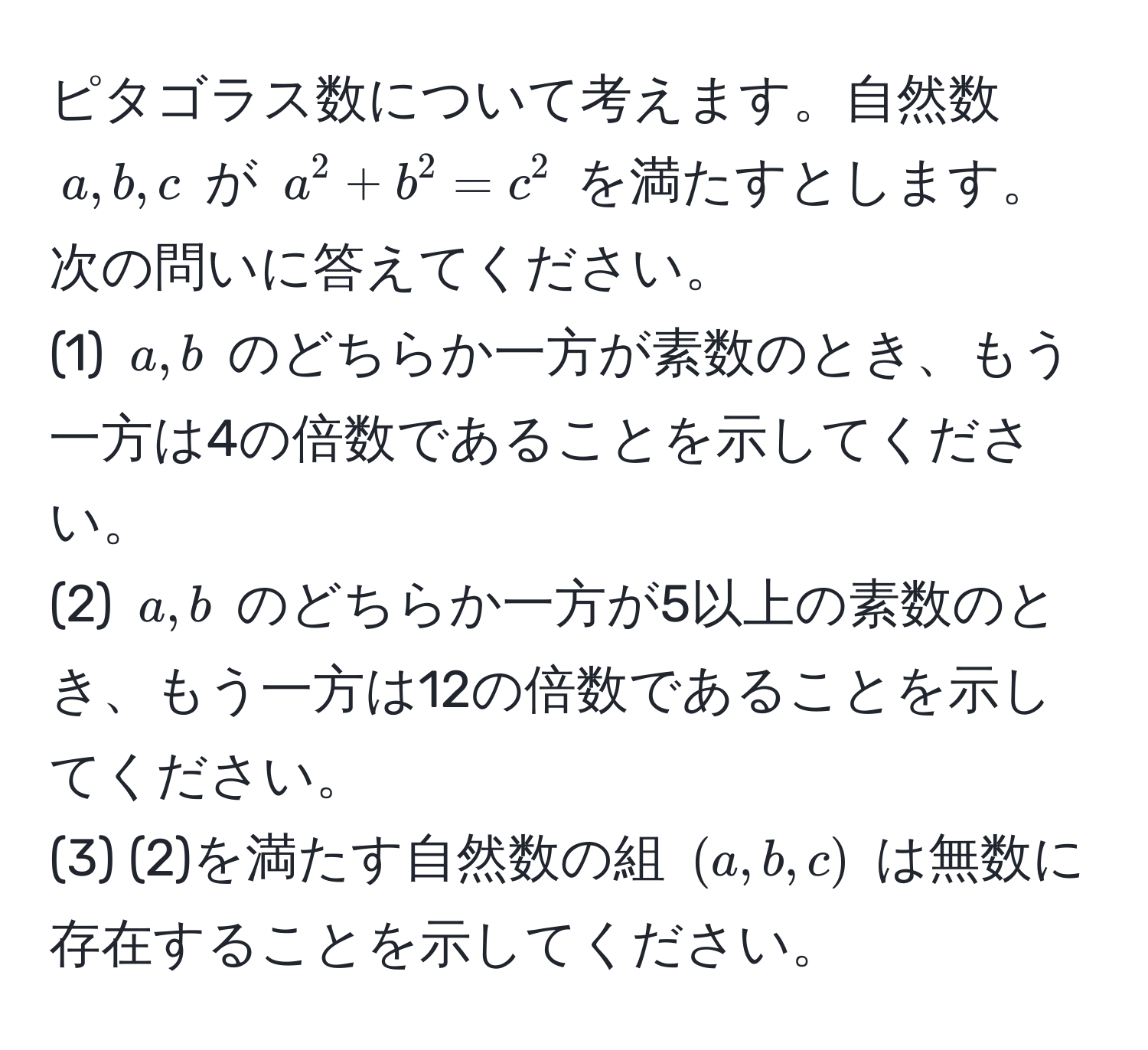 ピタゴラス数について考えます。自然数 $a, b, c$ が $a^2 + b^2 = c^2$ を満たすとします。次の問いに答えてください。  
(1) $a, b$ のどちらか一方が素数のとき、もう一方は4の倍数であることを示してください。  
(2) $a, b$ のどちらか一方が5以上の素数のとき、もう一方は12の倍数であることを示してください。  
(3) (2)を満たす自然数の組 $(a, b, c)$ は無数に存在することを示してください。