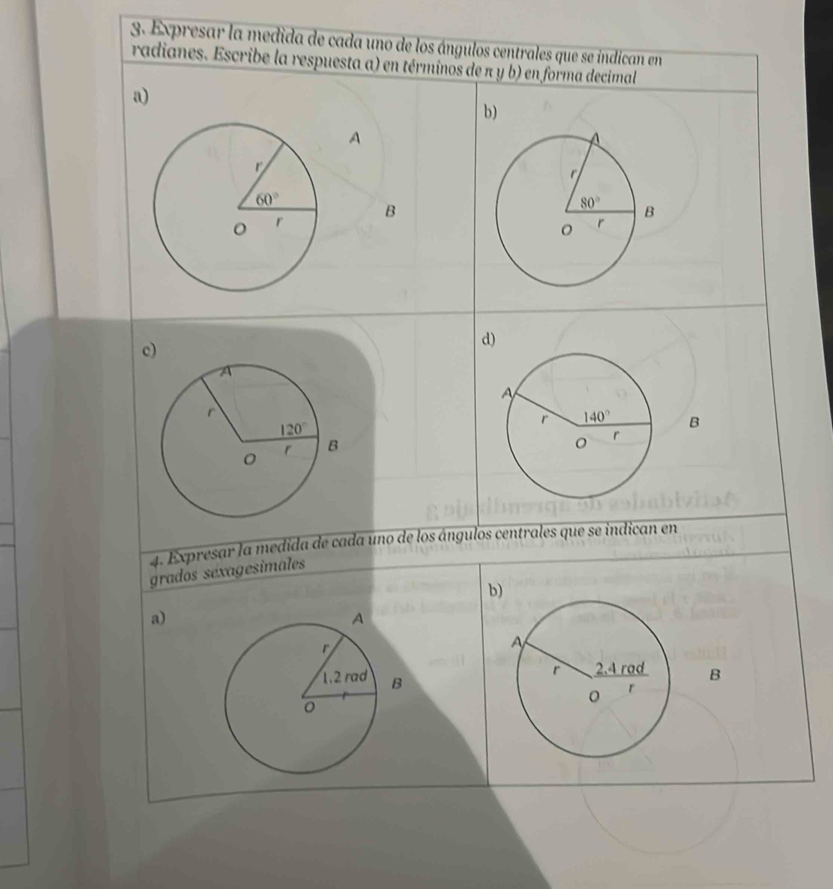 Expresar la medida de cada uno de los ángulos centrales que se indican en
radianes. Escribe la respuesta a) en términos de π y b) en forma decimal
a)
b)
A
B
c)
d)
B
4. Expresar la medida de cada uno de los ángulos centrales que se indican en
grados séxagesimales
b)
a)
B
B