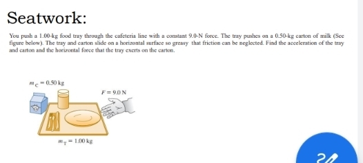 Seatwork:
You push a 1.00-kg food tray through the cafeteria line with a constant 9.0-N force. The tray pushes ona0.50-kg carton of milk (See
figure below). The tray and carton slide on a horizontal surface so greasy that friction can be neglected. Find the acceleration of the tray
and carton and the horizontal force that the tray exerts on the carton.