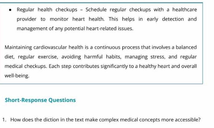 Regular health checkups - Schedule regular checkups with a healthcare 
provider to monitor heart health. This helps in early detection and 
management of any potential heart-related issues. 
Maintaining cardiovascular health is a continuous process that involves a balanced 
diet, regular exercise, avoiding harmful habits, managing stress, and regular 
medical checkups. Each step contributes significantly to a healthy heart and overall 
well-being. 
Short-Response Questions 
1. How does the diction in the text make complex medical concepts more accessible?