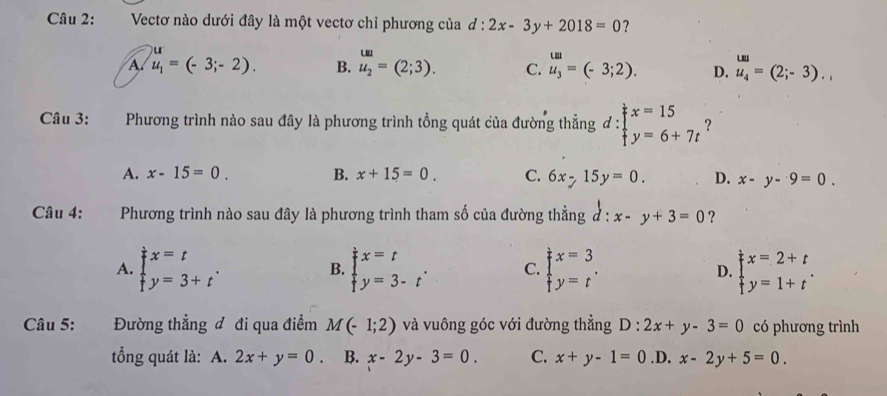 Vectơ nào dưới đây là một vectơ chỉ phương của d:2x-3y+2018=0 ?
uu
A. u_1=(-3;-2). B. u_2=(2;3). C. beginarrayr u_3 u_3endarray =(-3;2). D. u_1 u_4endarray =(2;-3).. 
Câu 3: Phương trình nào sau đây là phương trình tổng quát của đường thẳng d:beginarrayl x=15 y=6+7tendarray. ？
A. x-15=0. B. x+15=0. C. 6x-15y=0. D. x-y-9=0. 
Câu 4: Phương trình nào sau đây là phương trình tham số của đường thẳng d:x-y+3=0 ?
A. beginarrayl x=t y=3+tendarray.. B. beginarrayl x=t y=3-tendarray.. C. beginarrayl x=3 y=tendarray.. D. beginarrayl x=2+t y=1+tendarray.. 
Câu 5: Đường thẳng đ đi qua điểm M(-1;2) và vuông góc với đường thẳng D:2x+y-3=0 có phương trình
tổng quát là: : A. 2x+y=0. B. x-2y-3=0. C. x+y-1=0 .D. x-2y+5=0.