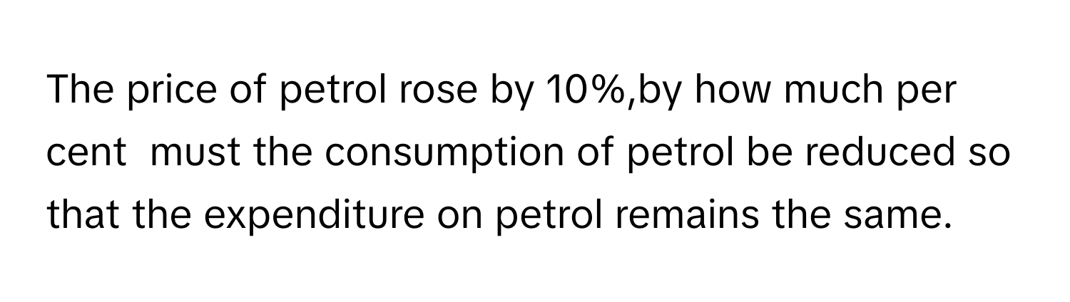 The price of petrol rose by 10%,by how much per cent  must the consumption of petrol be reduced so that the expenditure on petrol remains the same.