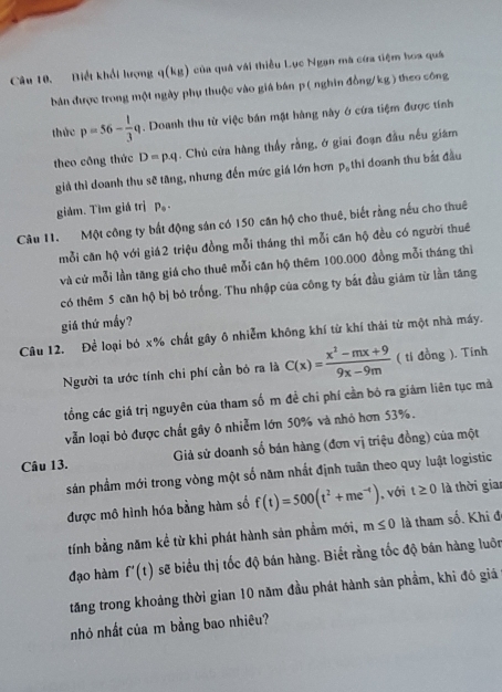 Biết khổi lượng q(kg) của quả vái thiểu Lục Ngan mà cứa tiệm hoa quá
bản được trong một ngày phụ thuộc vào giá bán p ( nghin đồng/kg ) theo công
thức p=56- 1/3 q. Doanh thu từ việc bán mật hàng này ở cứa tiệm được tính
theo công thức D=p· q. Chủ cửa hàng thầy rằng, ở giai đoạn đầu nếu giám
giả thì doanh thu sẽ tăng, nhưng đến mức giá lớn hơn pạ thi doanh thu bắt đầu
giám. Tìm giá trị P。
Câu 11. Một công ty bắt động sản có 150 căn hộ cho thuê, biết rằng nếu cho thuê
mỗi căn hộ với giá2 triệu đồng mỗi tháng thì mỗi căn hộ đều có người thuê
và cứ mỗi lần tăng giá cho thuê mỗi căn hộ thêm 100.000 đồng mỗi tháng thì
có thêm 5 căn hộ bị bỏ trống. Thu nhập của công ty bắt đầu giám từ lần tăng
giá thứ mấy?
Câu 12. Để loại bó x% chất gây ô nhiễm không khí từ khí thái từ một nhà máy.
Người ta ước tính chi phí cần bó ra là C(x)= (x^2-mx+9)/9x-9m  ( tí đồng ). Tinh
tổng các giá trị nguyên của tham số m đề chi phí cần bỏ ra giám liên tục mà
vẫn loại bỏ được chất gây 6 nhiễm lớn 50% và nhỏ hơn 53%.
Giả sử doanh số bán hàng (đơn vị triệu đồng) của một
Câu 13.
sản phẩm mới trong vòng một số năm nhất định tuần theo quy luật logistic
được mô hình hóa bằng hàm số f(t)=500(t^2+me^(-t)) , với t≥ 0 là thời gian
tính bằng năm kể từ khi phát hành sản phẩm mới, m≤ 0 là tham số. Khi đ
đạo hàm f'(t) sẽ biểu thị tốc độ bán hàng. Biết rằng tốc độ bán hàng luôn
tăng trong khoảng thời gian 10 năm đầu phát hành sản phầm, khi đó giá
nhỏ nhất của m bằng bao nhiêu?