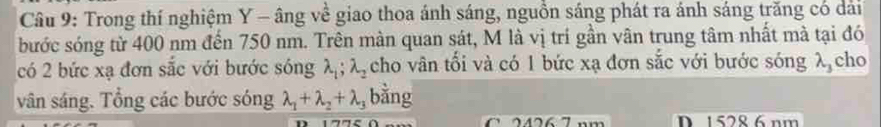 Trong thí nghiệm Y - âng về giao thoa ánh sáng, nguồn sáng phát ra ánh sáng trăng có dài
bước sóng từ 400 nm đến 750 nm. Trên màn quan sát, M là vị trí gần vân trung tâm nhất mà tại đó
có 2 bức xạ đơn sắc với bước sóng lambda _1; lambda _2 cho vân tối và có 1 bức xạ đơn sắc với bước sóng λ cho
vân sáng. Tổng các bước sóng lambda _1+lambda _2+lambda _3 bằng
2 6 7 mm D. 1528 6 nm