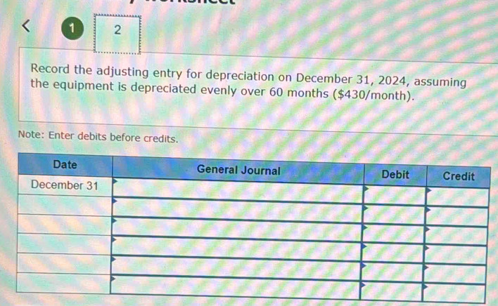 1 2 
Record the adjusting entry for depreciation on December 31, 2024, assuming 
the equipment is depreciated evenly over 60 months ($430/month). 
Note: Enter debits before credits.