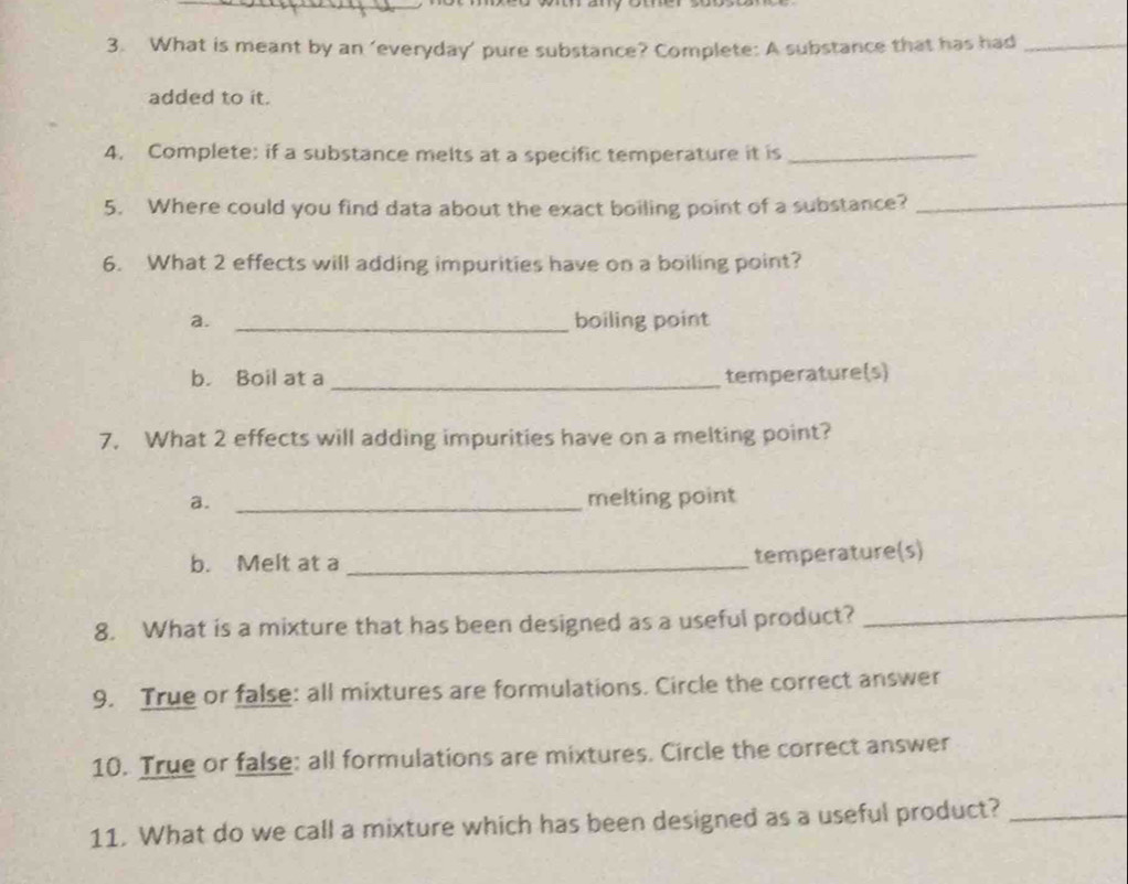 What is meant by an ‘everyday’ pure substance? Complete: A substance that has had_ 
added to it. 
4. Complete: if a substance melts at a specific temperature it is_ 
5. Where could you find data about the exact boiling point of a substance?_ 
6. What 2 effects will adding impurities have on a boiling point? 
a. _boiling point 
b. Boil at a _temperature(s) 
7. What 2 effects will adding impurities have on a melting point? 
a. _melting point 
b. Melt at a_ 
temperature(s) 
8. What is a mixture that has been designed as a useful product?_ 
9. True or false: all mixtures are formulations. Circle the correct answer 
10. True or false: all formulations are mixtures. Circle the correct answer 
11. What do we call a mixture which has been designed as a useful product?_