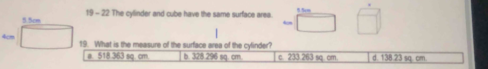 19 - 22 The cylinder and cube have the same surface area. 5.5cm
5.5cm
4cm
4cm
19. What is the measure of the surface area of the cylinder?
a. 518.363 sq. cm. b. 328.296 sq. cm. c. 233.263 sq. cm. d. 138.23 sq. cm.