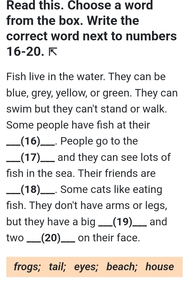 Read this. Choose a word 
from the box. Write the 
correct word next to numbers 
16-20. é 
Fish live in the water. They can be 
blue, grey, yellow, or green. They can 
swim but they can't stand or walk. 
Some people have fish at their 
_(16)_ . People go to the 
_(17)_ and they can see lots of 
fish in the sea. Their friends are 
_(18)_ . Some cats like eating 
fish. They don't have arms or legs, 
but they have a big _(19)_ and 
two _(20)_ on their face. 
frogs; tail; eyes; beach; house