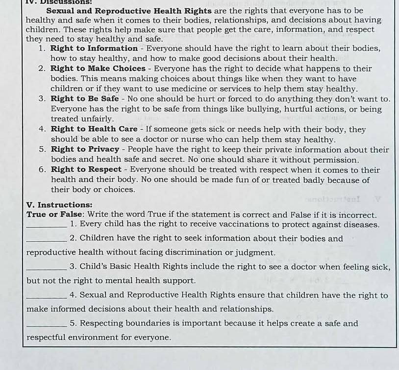 Discussions: 
Sexual and Reproductive Health Rights are the rights that everyone has to be 
healthy and safe when it comes to their bodies, relationships, and decisions about having 
children. These rights help make sure that people get the care, information, and respect 
they need to stay healthy and safe. 
1. Right to Information - Everyone should have the right to learn about their bodies, 
how to stay healthy, and how to make good decisions about their health. 
2. Right to Make Choices - Everyone has the right to decide what happens to their 
bodies. This means making choices about things like when they want to have 
children or if they want to use medicine or services to help them stay healthy. 
3. Right to Be Safe - No one should be hurt or forced to do anything they don’t want to. 
Everyone has the right to be safe from things like bullying, hurtful actions, or being 
treated unfairly. 
4. Right to Health Care - If someone gets sick or needs help with their body, they 
should be able to see a doctor or nurse who can help them stay healthy. 
5. Right to Privacy - People have the right to keep their private information about their 
bodies and health safe and secret. No one should share it without permission. 
6. Right to Respect - Everyone should be treated with respect when it comes to their 
health and their body. No one should be made fun of or treated badly because of 
their body or choices. 
V. Instructions: 
True or False: Write the word True if the statement is correct and False if it is incorrect. 
_1. Every child has the right to receive vaccinations to protect against diseases. 
_2. Children have the right to seek information about their bodies and 
reproductive health without facing discrimination or judgment. 
_3. Child’s Basic Health Rights include the right to see a doctor when feeling sick, 
but not the right to mental health support. 
_4. Sexual and Reproductive Health Rights ensure that children have the right to 
make informed decisions about their health and relationships. 
_5. Respecting boundaries is important because it helps create a safe and 
respectful environment for everyone.