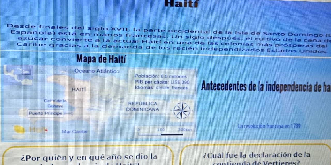 Haití 
Desde finales del siglo XVII, la parte occidental de la Isla de Santo Domingo (L 
Española) está en manos francesas. Un siglo después, el cultivo de la caña de 
azúcar convierte a la actual Haití en una de las colonias más prósperas del 
Caribe gracias a la demanda de los recién independizados Estados Unidos. 
Mapa de Haití 
Océano Atlántico 
Población: 8,5 millones
PIB per cápita: USS 390
HAItí Idiomas: creole, francés Antecedentes de la independencia de ha 
Goffo de la REPÜBLIcA 
Gonave 
DOMINICANA 
Puerto Principe 
La revolución francesa en 1789
0 
Mar Caribe 100 200km
¿Por quién y en qué año se dio la ¿Cuál fue la declaración de la 
contienda de Vertieres?