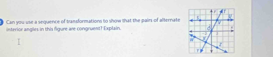 Can you use a sequence of transformations to show that the pairs of alternate U 
interior angles in this figure are congruent? Explain. x
-2 2
W X
z
Y