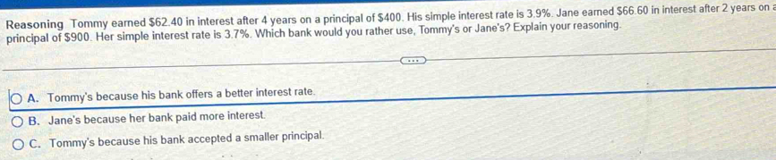 Reasoning Tommy earned $62.40 in interest after 4 years on a principal of $400. His simple interest rate is 3.9%. Jane earned $66.60 in interest after 2 years on a
principal of $900. Her simple interest rate is 3.7%. Which bank would you rather use, Tommy's or Jane's? Explain your reasoning.
A. Tommy's because his bank offers a better interest rate.
B. Jane's because her bank paid more interest.
C. Tommy's because his bank accepted a smaller principal.