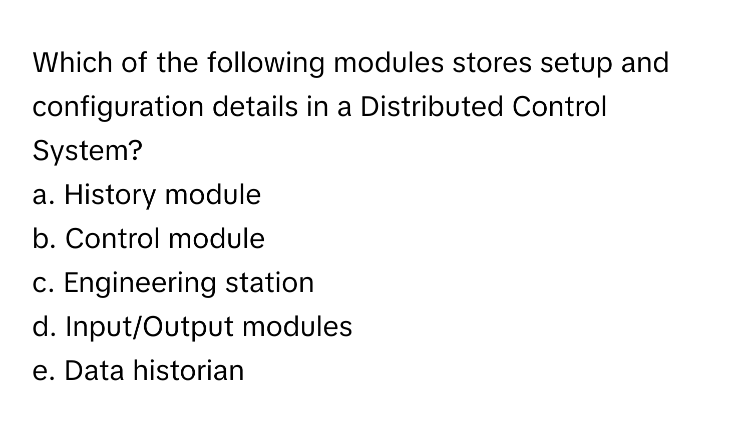 Which of the following modules stores setup and configuration details in a Distributed Control System?

a. History module 
b. Control module 
c. Engineering station 
d. Input/Output modules 
e. Data historian