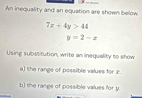 not allowed
An inequality and an equation are shown below.
7x+4y>44
y=2-x
Using substitution, write an inequality to show
a) the range of possible values for x.
b) the range of possible values for y.
evious