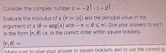 Consider the complex number z=-2^(frac 3)2· i-2^(frac 3)2. 
Evaluate the modulus of z(r=|z|) and the principal value of the 
argument of z(θ =arg(z) with -π . Give your answers to each 
in the form [r,θ ] i.e. in the correct order within square brackets.
[r,θ ]=
Make sure to give your answer in square brackets and to use the correct sy