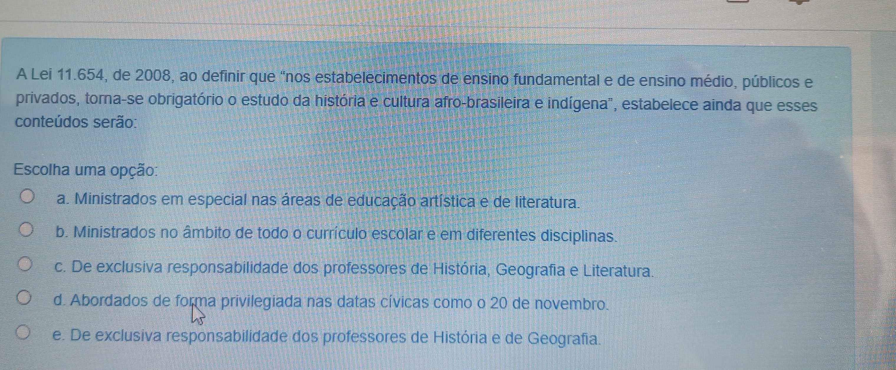 A Lei 11.654, de 2008, ao definir que “nos estabelecimentos de ensino fundamental e de ensino médio, públicos e
privados, torna-se obrigatório o estudo da história e cultura afro-brasileira e indígena', estabelece ainda que esses
conteúdos serão:
Escolha uma opção:
a. Ministrados em especial nas áreas de educação artística e de literatura.
b. Ministrados no âmbito de todo o currículo escolar e em diferentes disciplinas.
c. De exclusiva responsabilidade dos professores de História, Geografia e Literatura.
d. Abordados de forma privilegiada nas datas cívicas como o 20 de novembro.
e. De exclusiva responsabilidade dos professores de História e de Geografia.