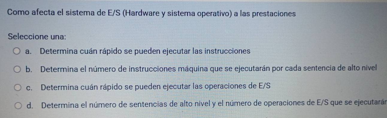 Como afecta el sistema de E/S (Hardware y sistema operativo) a las prestaciones
Seleccione una:
a. Determina cuán rápido se pueden ejecutar las instrucciones
b. Determina el número de instrucciones máquina que se ejecutarán por cada sentencia de alto nivel
c. Determina cuán rápido se pueden ejecutar las operaciones de E/S
d. Determina el número de sentencias de alto nivel y el número de operaciones de E/S que se ejecutarán