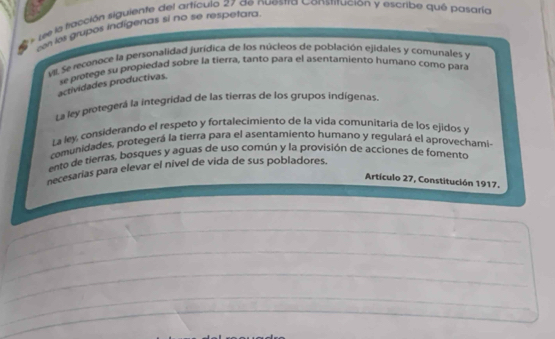 see la tlacción siguiente del artículo 27 de nuestra Constitución y escribe qué pasaría
zoh les grupos indigenas si no se respetara
ve Se reconace la personalidad jurídica de los núcleos de población ejidales y comunales y
se protege su propiedad sobre la tierra, tanto para el asentamiento humano como para
actividades productivas.
La ley protegerá la integridad de las tierras de los grupos indígenas.
La ley, considerando el respeto y fortalecimiento de la vida comunitaria de los ejidos y
comunidades, protegerá la tierra para el asentamiento humano y regulará el aprovechami-
ento de tierras, bosques y aguas de uso común y la provisión de acciones de fomento
necesarias para elevar el nivel de vida de sus pobladores.
Artículo 27, Constitución 1917.