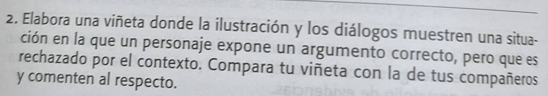 Elabora una viñeta donde la ilustración y los diálogos muestren una situa- 
ción en la que un personaje expone un argumento correcto, pero que es 
rechazado por el contexto. Compara tu viñeta con la de tus compañeros 
y comenten al respecto.