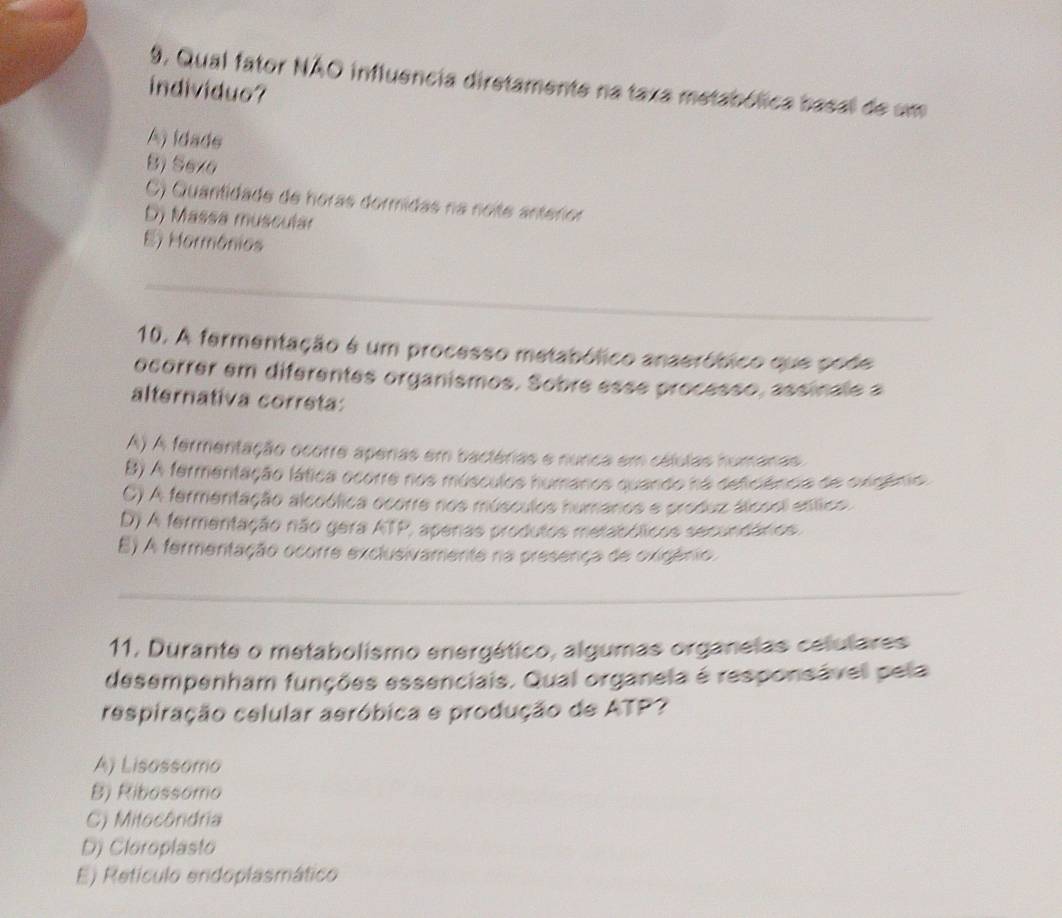 Qual fator NÃO influência diretamente na taxa metabólica basal de um
individuo?
A) idade
B) Sevo
C) Quantidade de horas dormidas na noite anterior
D) Massa muscular
E) Marmônios
_
10. A fermentação é um processo metabólico anaeróbico que pode
ocorrer em diferentes organismos. Sobre esse processo, assinale a
alternativa correta:
A) A fermentação ocorre aperas em bactérias e nunca em células humanas
B) A fermentação lática ocorre nos músculos humanos quando na deficiência de oxigênio.
C) A fermentação alcoólica ocorre nos músculos humanos e produz álcool enítica
D) A fermentação não gera ATP, aperas produtos metabólicos secundários.
E) A fermentação ocorre exclusivamente na presença de oxigénio.
_
11, Durante o metabolismo energético, algumas organelas celulares
desempenham funções essenciais. Qual organela é responsável pela
respiração celular aeróbica e produção de ATP?
A) Lisassomo
B) Ribossomo
C) Mitocôndria
D) Cloroplasto
E) Refículo endoplasmático