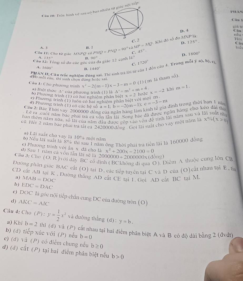 Trên hình về sau có bao nhat Qi tiếp
Phản
Câu l
giá tr
D. 4 Câu
C. 2
Hoi
D. Câu
Câu 11: Cho tứ giác MNPQ có PMQ=PNQ=90° △ MP=MQ Khi đó số đo MNP là:
nếu
A. 3 B. l biểt
C. 45°. 125°.
D. 1800°
A. 135° B. 90°
Câu 12: Tổng số đo các góc của đa giác 12 cạnh là?
C. 1720°
A. 1600° B. 1440°
P HÀN II. Câu trắc nghiệm đú i. Thí sinh trả lời từ câu 1 đến câu 4. Trong mỗi ý a), b), c)
d) ở mỗi câu, thí sinh chọn đúng hoặc sai
(1) ( m là tham shat o).
âu 1: Cho phương trình x^2-2(m-1)x-3-m=0 △ '=m^2+m+4. x=-2 khi m=1.
a) Biệt thức △ của phương trình (1) là
b) Phương trình (1) có hai nghiệm phân biệt
c) Phương trình (1) luôn có hai nghiệm phần biệt với mọi m x=2 hoặc
d) Phương trình (1) có các hệ số a=1;b=-2(m-1);c=-3-m đình trong thời hạn 1 năm
Câu 2: Bác Thời vay 2000000 đồng
Lẽ ra .cuối năm bắc phải trả cả vốn lẫn lãi. Song bác đã được ngân hàng cho kéo dài thờ
han thêm năm nữa. số lãi của năm đầu được gộp vào vốn đề tính lãi năm sau và lãi suất như
cũ. Hết 2 năm bác phái tra tắt cả 2420000 đồng . Gọi lãi suất cho vay một năm là x% (x>0)
a) Lãi suất cho vay là 10% một năm
b) Nếu lãi suất là 8% thì sau 1 năm ông Thời phải tra tiền lãi là 160000 đồng
c) Phương trình với ần x đã cho là x^2+200x-2100=0
d) Sau 1 năm cả vốn lẫn lãi sẽ là 20 00000+2000000* (đồng)
Câu 3: Cho (O:R) với dây BC cổ định ( BCkhông đi qua O ). Diểm A thuộc cung lớn CB,
Đường phân giác BAC cắt (O) tại D, các tiếp tuyển tại C và D của (O)cắt nhau tại E, tía
CD cắt AB tại K , Đường thắng AD cắt CE tại 1. Gọi AD cắt BC tại M. a) MAB=DOC
b) EDC=DAC
c) DOC là góc nội tiếp chắn cung DC của đường tròn (O)
d) AKC=AIC
Câu 4: Cho (P): y= 1/2 x^2 và đường thẳng (d): y=b.
a) Khi b=2 thì (d) và (P) cắt nhau tại hai điểm phân biệt A và B có độ dài bằng 2 (đvdt)
b) (d) tiếp xúc với (P) nếu b=0
c) (d) và (P) có điểm chung nếu b≥ 0
d) (d) cắt (P) tại hai điểm phân biệt nếu b>0
