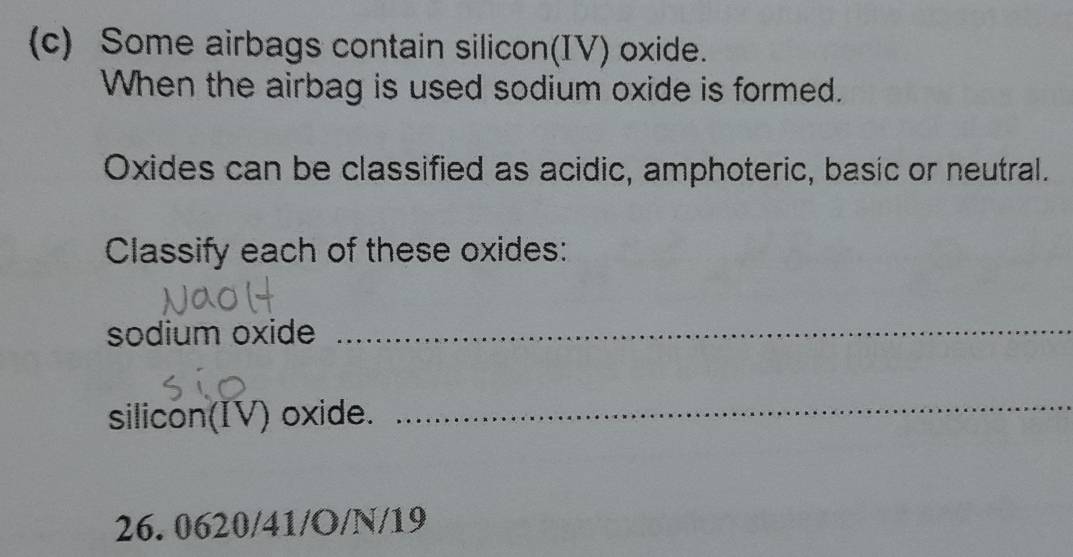 Some airbags contain silicon(IV) oxide. 
When the airbag is used sodium oxide is formed. 
Oxides can be classified as acidic, amphoteric, basic or neutral. 
Classify each of these oxides: 
sodium oxide 
_ 
silicon(IV) oxide. 
_
26. 0620 /41/O/N/19