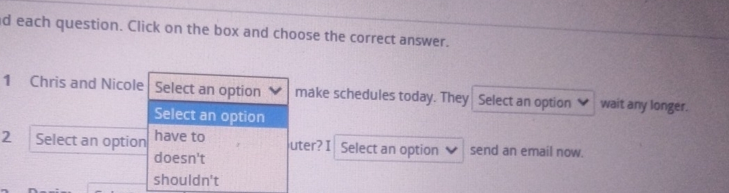 each question. Click on the box and choose the correct answer.
1 Chris and Nicole Select an option make schedules today. They Select an option ♥ wait any longer.
Select an option
2 Select an option have to uter? I Select an option send an email now.
doesn't
shouldn't