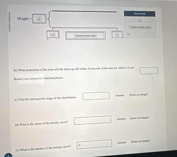 Height=□ Answer Bask 
Number of alarm clocks
-2 Amount of time (min) 2 0
(b) What proportion of the time will the alarm go off within 10 seconds of the time for which it is set? □ 
Round your answer to 3 decimal places. 
(c) Find the interquartile range of this distribution. □ □ minutes (Enter an integer) 
(d) What is the mean of the density curve? minutes (Enter an integer) 
(e) What is the median of the density curve? 0 minutes (Enter an integer)