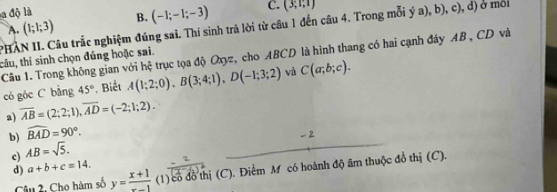 a độ là a ,b), , c), d) ở môi
A. (1;1;3) B. (-1;-1;-3) C. (3,1,1)
PHAN II. Câu trắc nghiệm đúng sai. Thí sinh trả lời từ câu 1 đến câu 4. Trong mỗi ; ^ 
Câu 1. Trong không gian với hệ trục tọa độ Oxyz, cho ABCD là hình thang có hai cạnh đáy AB , CD và
tâu, thí sinh chọn đúng hoặc sai.
có góc C bàng 45° * Biết A(1;2;0), B(3;4;1), D(-1;3;2) và C(a;b;c).
a) overline AB=(2;2;1), overline AD=(-2;1;2).
b) widehat BAD=90°.
c) AB=sqrt(5).
d) a+b+c=14. 
Câu 2, Cho hàm số y= (x+1)/x-1  (1) có đồ thị (C). Điểm M có hoành độ âm thuộc đồ thị (C).