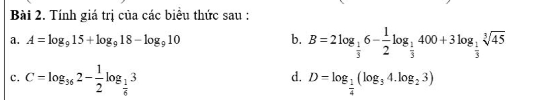 Tính giá trị của các biểu thức sau : 
a. A=log _915+log _918-log _910 b. B=2log _ 1/3 6- 1/2 log _ 1/3 400+3log _ 1/3 sqrt[3](45)
d. 
c. C=log _362- 1/2 log _ 1/6 3 D=log _ 1/4 (log _34.log _23)