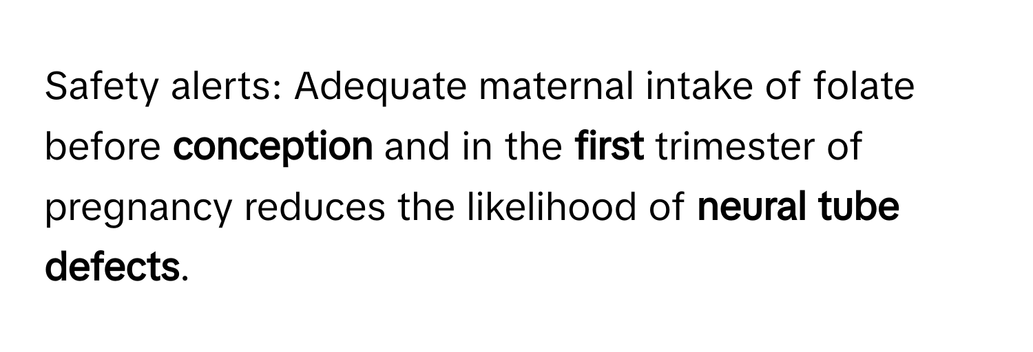 Safety alerts: Adequate maternal intake of folate before **conception** and in the **first** trimester of pregnancy reduces the likelihood of **neural tube defects**.