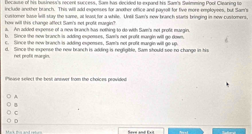 Because of his business's recent success, Sam has decided to expand his Sam's Swimming Pool Cleaning to
include another branch. This will add expenses for another office and payroll for five more employees, but Sam's
customer base will stay the same, at least for a while. Until Sam's new branch starts bringing in new customers,
how will this change affect Sam's net profit margin?
a. An added expense of a new branch has nothing to do with Sam's net profit margin.
b. Since the new branch is adding expenses, Sam's net profit margin will go down.
c. Since the new branch is adding expenses, Sam's net profit margin will go up.
d. Since the expense the new branch is adding is negligible, Sam should see no change in his
net profit margin.
Please select the best answer from the choices provided
A
B
C
D
Mark this and return Save and Exit Next Submit