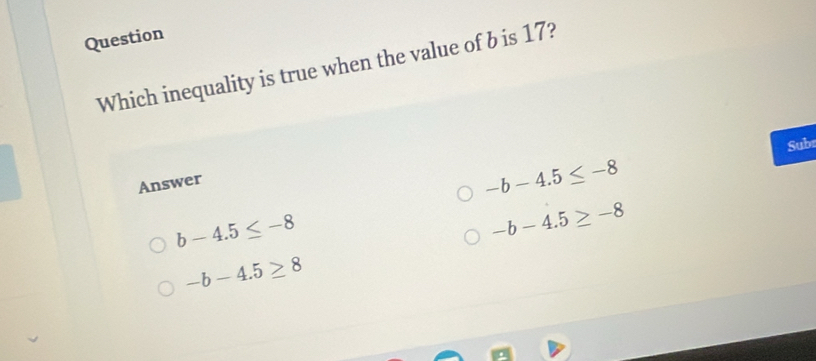 Question
Which inequality is true when the value of b is 17?
Subr
Answer
-b-4.5≤ -8
b-4.5≤ -8
-b-4.5≥ -8
-b-4.5≥ 8