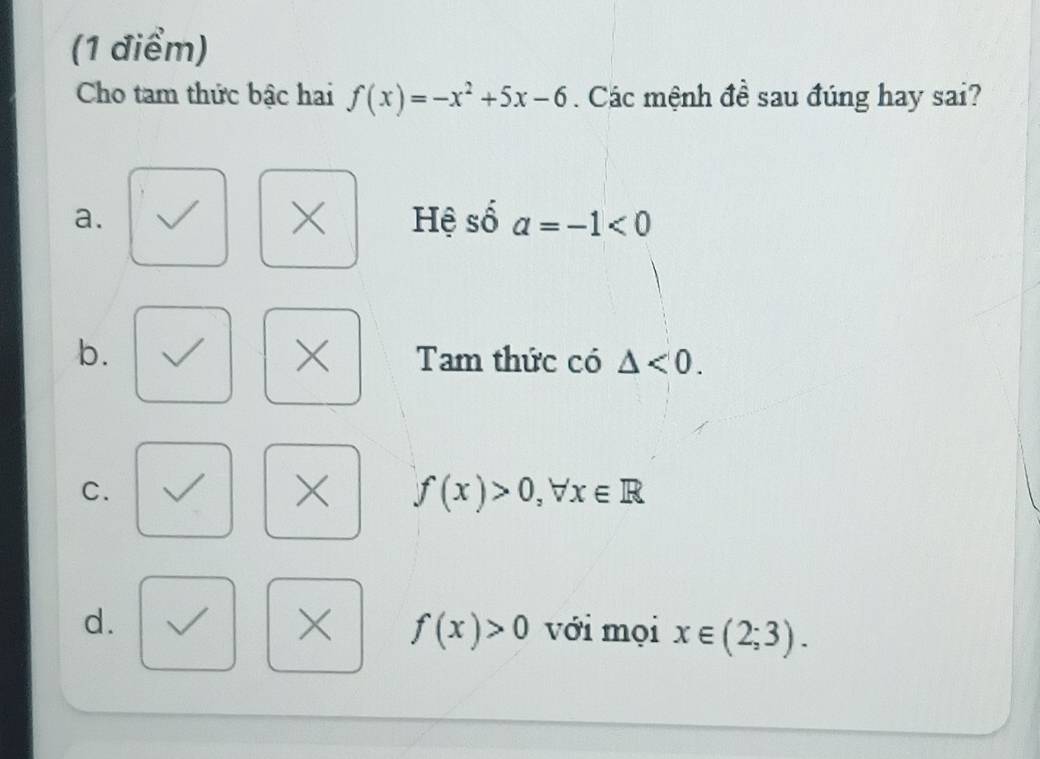 Cho tam thức bậc hai f(x)=-x^2+5x-6. Các mệnh đề sau đúng hay sai?
×
a. Hệ số a=-1<0</tex> 
×
b. Tam thức có △ <0</tex>.
C.
× f(x)>0, ,forall x∈ R
× f(x)>0
d. với mọi x∈ (2;3).