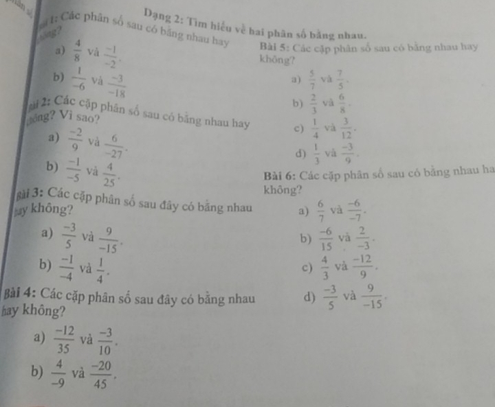 Dạng 2: Tìm hiểu về hai phân số bằng nhau.
g 
át t: Các phân số sau có băng nhau hay Bài 5: Các cặp phân số sau có bằng nhau hay
a)  4/8  và  (-1)/-2 . khōng?
b)  1/-6  và  (-3)/-18 
a)  5/7  và  7/5 .
b)  2/3  và  6/8 .
2: Các cặp phân số sau có bằng nhau hay c)  1/4  và  3/12 . 
Vầng? Vì sao?
a)  (-2)/9  và  6/-27 .
d)  1/3  và  (-3)/9 .
b)  (-1)/-5  và  4/25 . 
Bài 6: Các cặp phân số sau có bằng nhau ha
không?
gài 3: Các cặp phân số sau đây có bằng nhau
my không? a)  6/7  và  (-6)/-7 .
a)  (-3)/5  và  9/-15 .  (-6)/15  và  2/-3 . 
b)
b)  (-1)/-4  và  1/4 .  4/3  và  (-12)/9 . 
c)
Bài 4: Các cặp phân số sau đây có bằng nhau d)  (-3)/5  và  9/-15 . 
hay không?
a)  (-12)/35  và  (-3)/10 .
b)  4/-9  và  (-20)/45 .