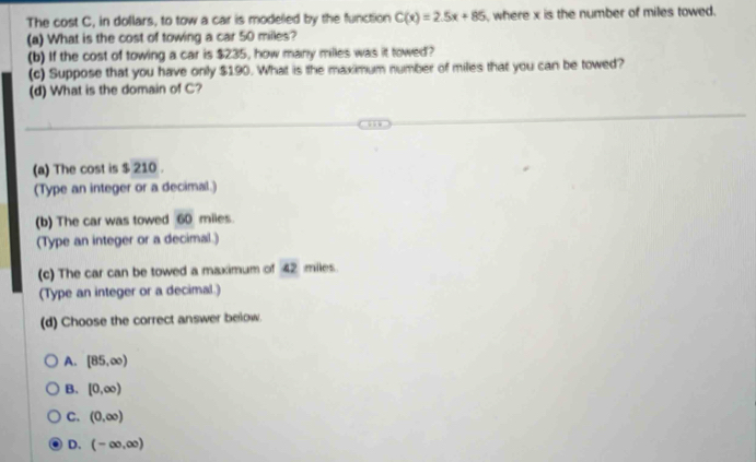 The cost C, in dollars, to tow a car is modeled by the function C(x)=2.5x+85 , where x is the number of miles towed.
(a) What is the cost of towing a car 50 milles?
(b) If the cost of towing a car is $235, how many miles was it towed?
(c) Suppose that you have only $190. What is the maximum number of miles that you can be towed?
(d) What is the domain of C?
(a) The cost is $ 210.
(Type an integer or a decimal.)
(b) The car was towed 60 miles.
(Type an integer or a decimal.)
(c) The car can be towed a maximum of 42 miles.
(Type an integer or a decimal.)
(d) Choose the correct answer below.
A. [85,∈fty )
B. [0,∈fty )
C. (0,∈fty )
D. (-∈fty ,∈fty )