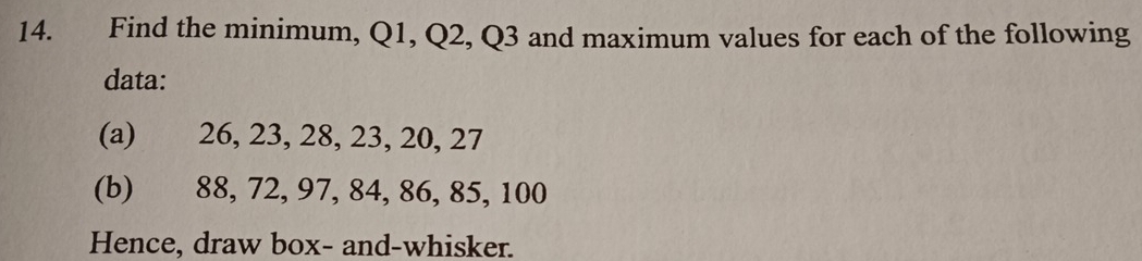 Find the minimum, Q1, Q2, Q3 and maximum values for each of the following 
data: 
(a) 26, 23, 28, 23, 20, 27
(b) 88, 72, 97, 84, 86, 85, 100
Hence, draw box- and-whisker.